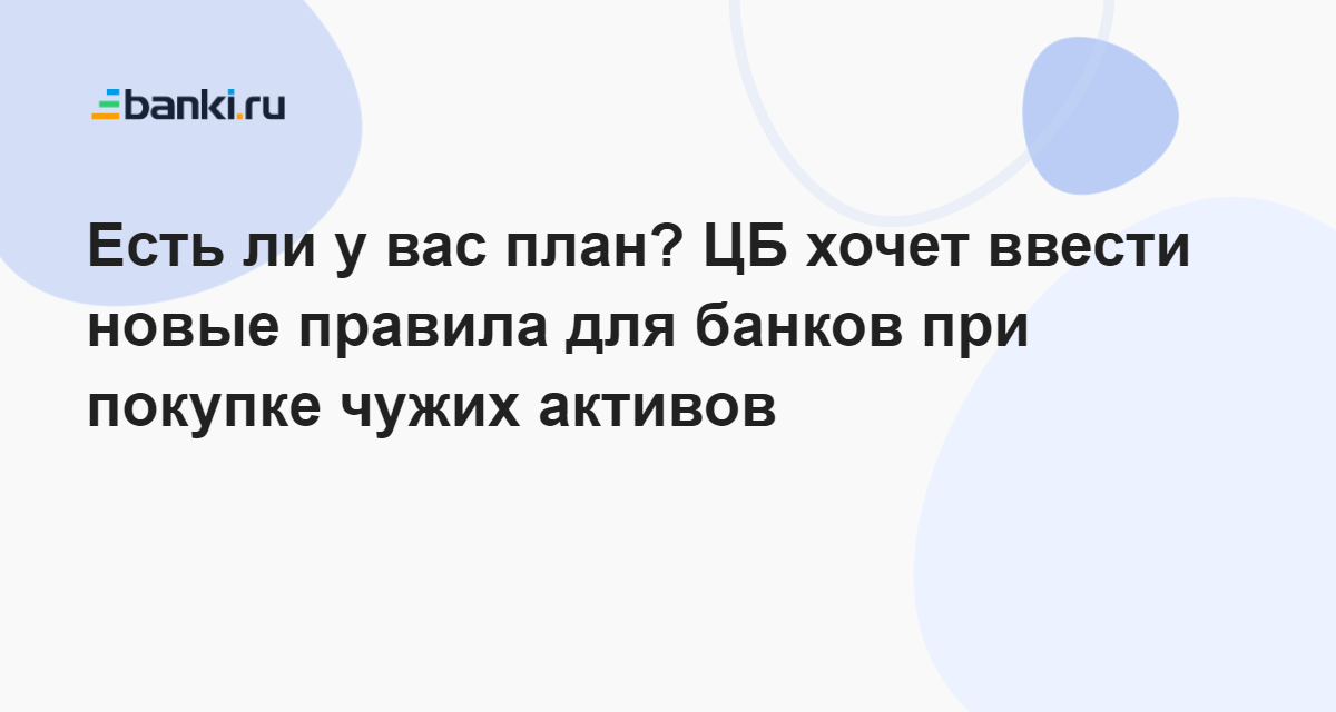 Есть ли у вас план? ЦБ хочет ввести новые правила для банков при покупке чужих активов   05.08.2022 | Банки.ру